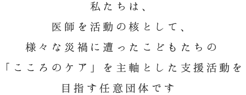 私たちは、 医師を活動の核として、 様々な災禍に遭ったこどもたちの 「こころのケア」を主軸とした支援活動を 目指す任意団体です