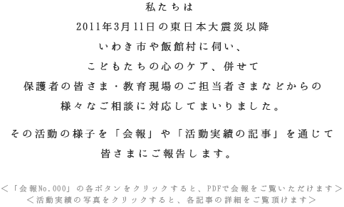 私たちは2011年3月11日の東日本大震災以降いわき市や飯館村に伺い、こどもたちの心のケア、併せて保護者の皆さま・教育現場のご担当者さまなどからの様々なご相談に対応してまいりました。その活動の様子を「会報」や「活動実績の記事」を通じて皆さまにご報告します。 