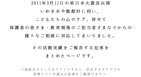 2011年3月11日の東日本大震災以降いわき市や飯館村に伺い、こどもたちの心のケア、併せて保護者の皆さま・教育現場のご担当者さまなどからの様々なご相談に対応してまいりました。その活動実績をご報告する記事をまとめたページです。